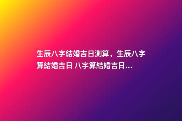生辰八字結婚吉日測算，生辰八字算結婚吉日 八字算結婚吉日，生辰八字算婚姻及結婚吉日-第1張-觀點-玄機派